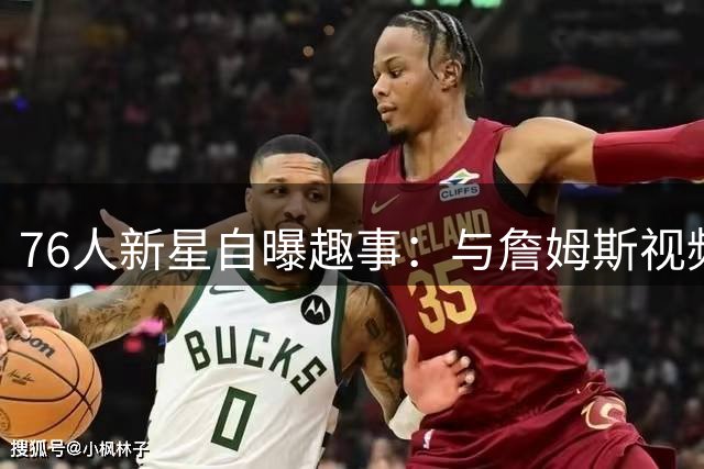 76人新星自曝趣事：与詹姆斯视频时假装专注 实则偷偷打游戏